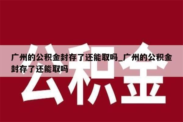 广州的公积金封存了还能取吗_广州的公积金封存了还能取吗