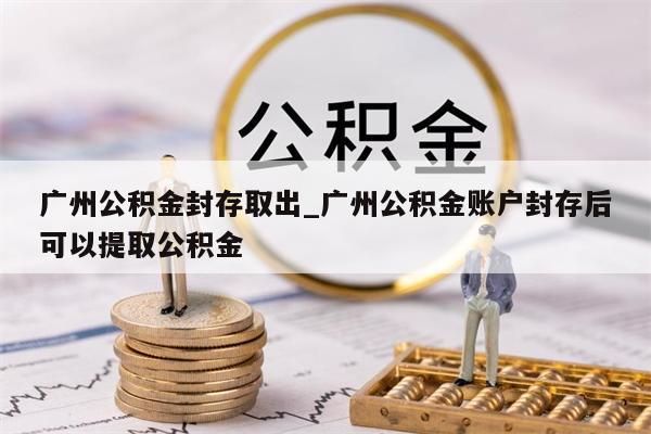 广州公积金封存取出_广州公积金账户封存后可以提取公积金