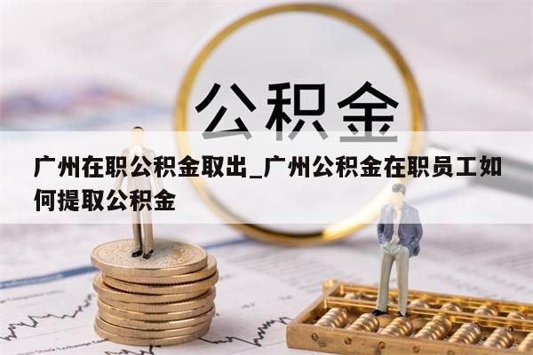 广州在职公积金取出_广州公积金在职员工如何提取公积金